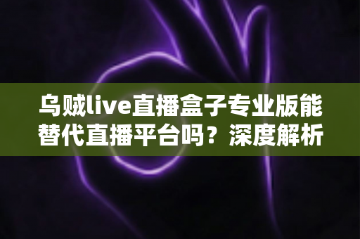 乌贼live直播盒子专业版能替代直播平台吗？深度解析利弊与使用指南