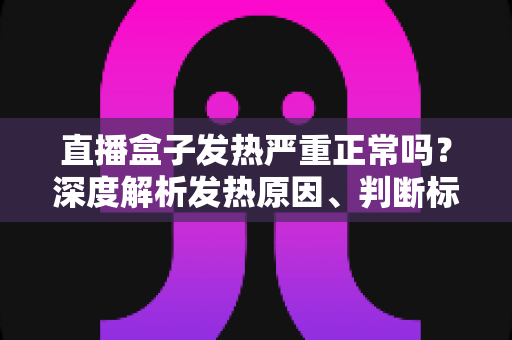 直播盒子发热严重正常吗？深度解析发热原因、判断标准与实用散热方案