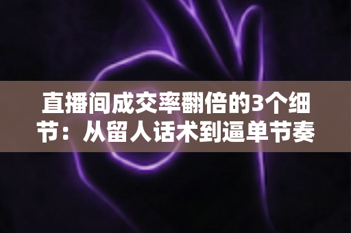 直播间成交率翻倍的3个细节:从留人话术到逼单节奏的实战转化指南 直播间成交率翻倍的3个细节:从留人话术到逼单节奏的实战转化指南
