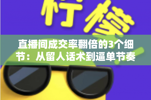 直播间成交率翻倍的3个细节：从留人话术到逼单节奏的实战转化指南