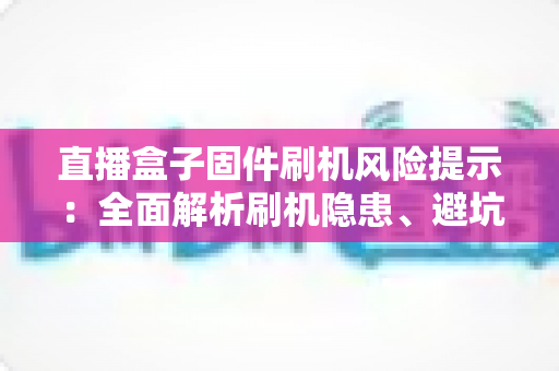 直播盒子固件刷机风险提示：全面解析刷机隐患、避坑要点与安全防护实用指南