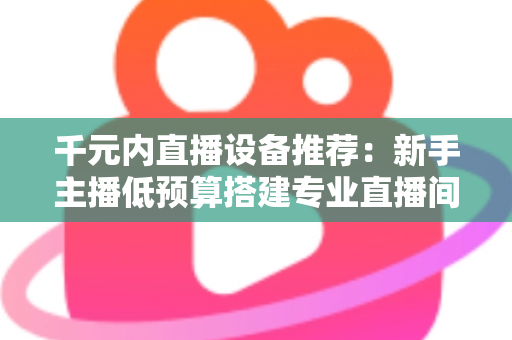 千元内直播设备推荐：新手主播低预算搭建专业直播间的完整指南