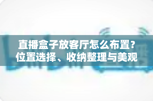 直播盒子放客厅怎么布置？位置选择、收纳整理与美观搭配一站式攻略