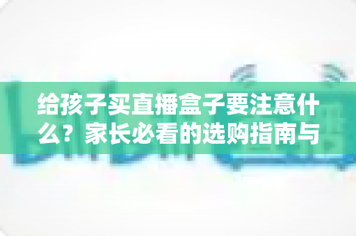给孩子买直播盒子要注意什么?家长必看的选购指南与避坑手册 给孩子买直播盒子要注意什么?家长必看的选购指南与避坑手册