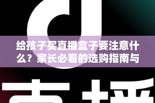 给孩子买直播盒子要注意什么？家长必看的选购指南与避坑手册