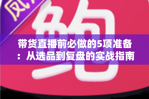 带货直播前必做的5项准备：从选品到复盘的实战指南，让直播间转化率翻倍