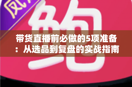 带货直播前必做的5项准备：从选品到复盘的实战指南，让直播间转化率翻倍