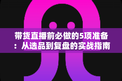 带货直播前必做的5项准备：从选品到复盘的实战指南，让直播间转化率翻倍