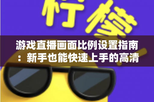 游戏直播画面比例设置指南：新手也能快速上手的高清直播优化秘籍