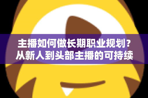 主播如何做长期职业规划？从新人到头部主播的可持续发展全攻略
