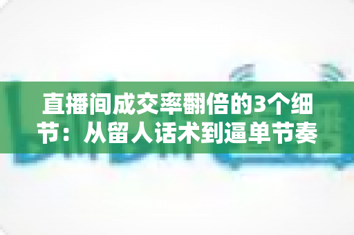 直播间成交率翻倍的3个细节：从留人话术到逼单节奏的实战转化指南