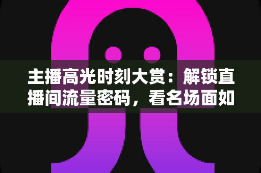 主播高光时刻大赏：解锁直播间流量密码，看名场面如何炼成