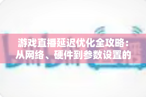 游戏直播延迟优化全攻略：从网络、硬件到参数设置的一站式实战指南，让直播画面快人一步