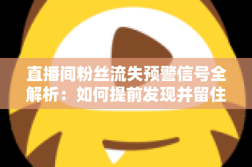直播间粉丝流失预警信号全解析：如何提前发现并留住你的核心观众
