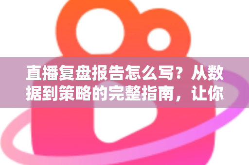 直播复盘报告怎么写？从数据到策略的完整指南，让你的每一场直播都更进一步