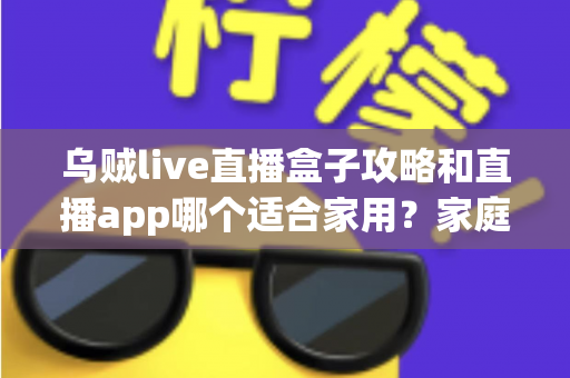乌贼live直播盒子攻略和直播app哪个适合家用？家庭观影设备选择全解析