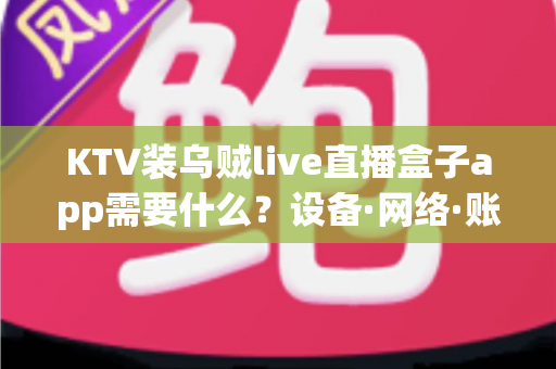 KTV装乌贼live直播盒子app需要什么？设备·网络·账号·合规一站式安装指南