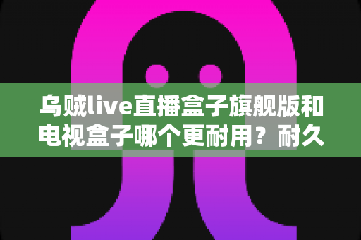 乌贼live直播盒子旗舰版和电视盒子哪个更耐用?耐久度全面对比与家庭选购避坑指南 乌贼live直播盒子旗舰版和电视盒子哪个更耐用?耐久度全面对比与家庭选购避坑指南