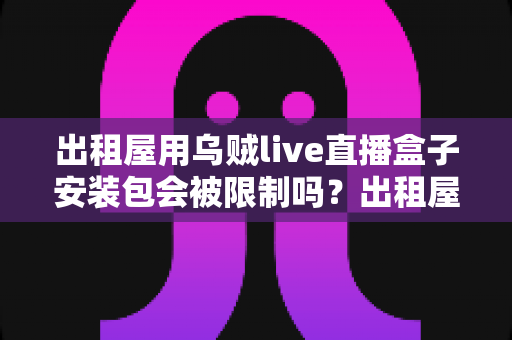 出租屋用乌贼live直播盒子安装包会被限制吗？出租屋用户必看的限制解析与避坑全指南