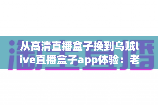 从高清直播盒子换到乌贼live直播盒子app体验：老用户升级后的真实感受与全面评测