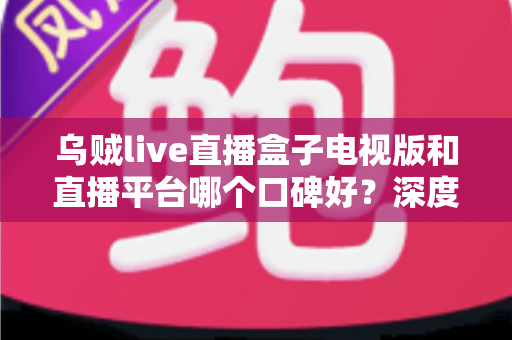 乌贼live直播盒子电视版和直播平台哪个口碑好？深度对比帮你选对大屏观影方案