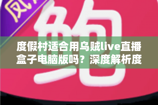 度假村适合用乌贼live直播盒子电脑版吗?深度解析度假村直播营销新利器 度假村适合用乌贼live直播盒子电脑版吗?深度解析度假村直播营销新利器