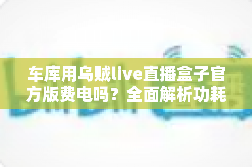 车库用乌贼live直播盒子官方版费电吗?全面解析功耗真相、电费测算与实用省电技巧 车库用乌贼live直播盒子官方版费电吗?全面解析功耗真相、电费测算与实用省电技巧