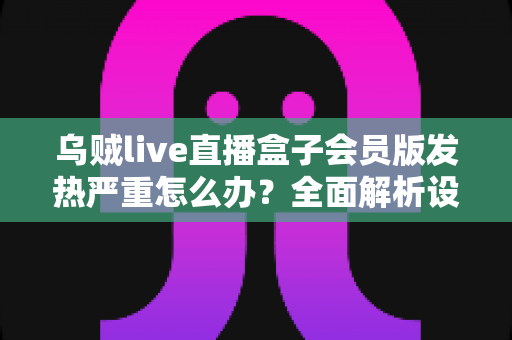 乌贼live直播盒子会员版发热严重怎么办?全面解析设备降温技巧与长效预防指南,让你的观影体验重回清爽流畅 乌贼live直播盒子会员版发热严重怎么办?全面解析设备降温技巧与长效预防指南,让你的观影体验重回清爽流畅