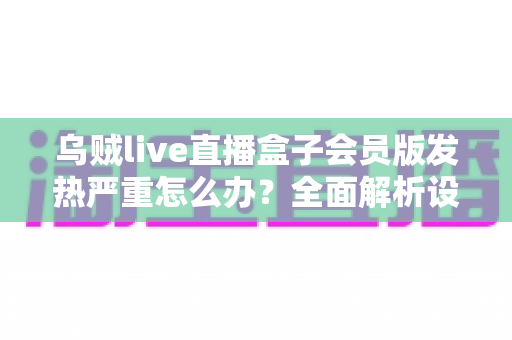 乌贼live直播盒子会员版发热严重怎么办？全面解析设备降温技巧与长效预防指南，让你的观影体验重回清爽流畅