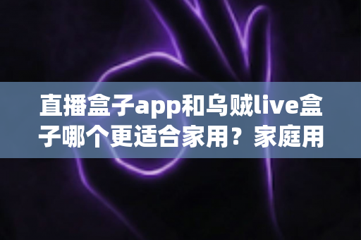 直播盒子app和乌贼live盒子哪个更适合家用?家庭用户全方位对比与选购指南 直播盒子app和乌贼live盒子哪个更适合家用?家庭用户全方位对比与选购指南