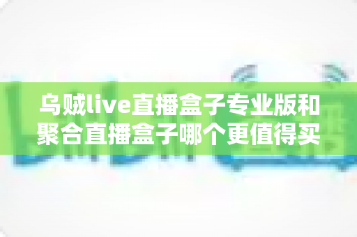 乌贼live直播盒子专业版和聚合直播盒子哪个更值得买？2025年最全对比选购指南