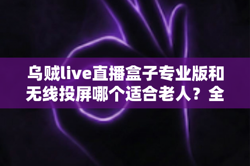 乌贼live直播盒子专业版和无线投屏哪个适合老人?全面对比分析与选购指南 乌贼live直播盒子专业版和无线投屏哪个适合老人?全面对比分析与选购指南