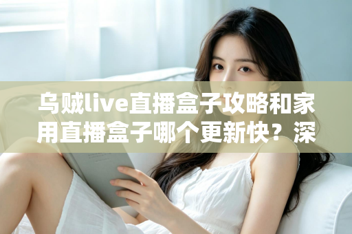 乌贼live直播盒子攻略和家用直播盒子哪个更新快？深度解析更新速度差异与选购指南