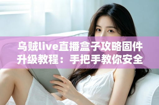 乌贼live直播盒子攻略固件升级教程：手把手教你安全完成固件更新，告别卡顿与闪退