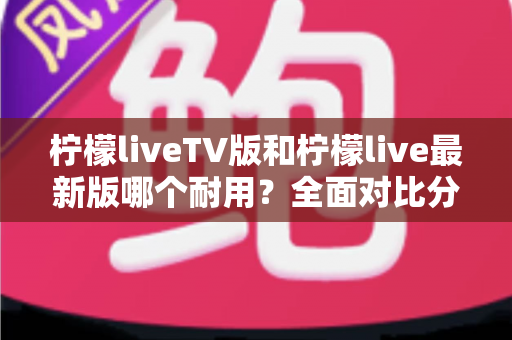 柠檬liveTV版和柠檬live最新版哪个耐用？全面对比分析与选择指南
