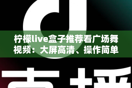 柠檬live盒子推荐看广场舞视频:大屏高清、操作简单,中老年人客厅学舞的理想之选 柠檬live盒子推荐看广场舞视频:大屏高清、操作简单,中老年人客厅学舞的理想之选