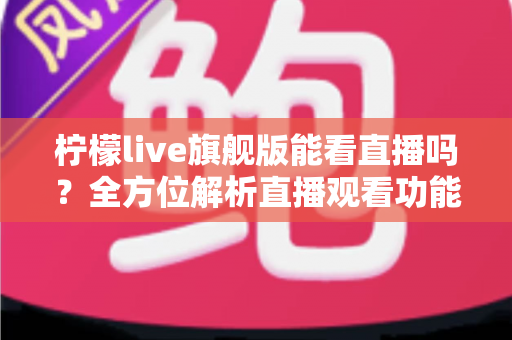 柠檬live旗舰版能看直播吗？全方位解析直播观看功能、使用步骤与安全指南