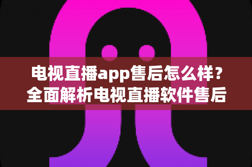 电视直播app售后怎么样？全面解析电视直播软件售后服务质量与选择技巧