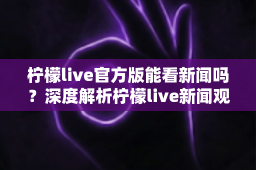 柠檬live官方版能看新闻吗？深度解析柠檬live新闻观看功能与实用指南