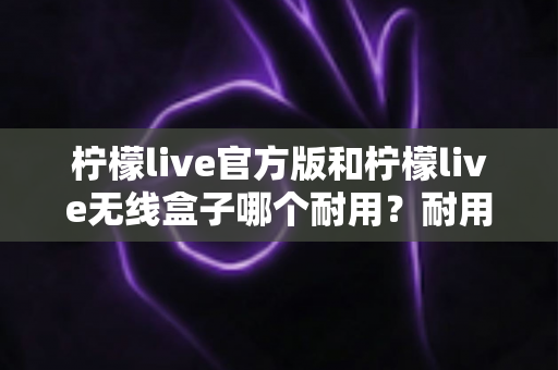 柠檬live官方版和柠檬live无线盒子哪个耐用?耐用性深度对比与选购全攻略 柠檬live官方版和柠檬live无线盒子哪个耐用?耐用性深度对比与选购全攻略