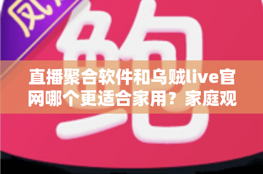 直播聚合软件和乌贼live官网哪个更适合家用？家庭观影方案全面对比与选择指南