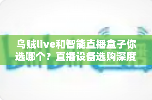 乌贼live和智能直播盒子你选哪个？直播设备选购深度测评与避坑全指南