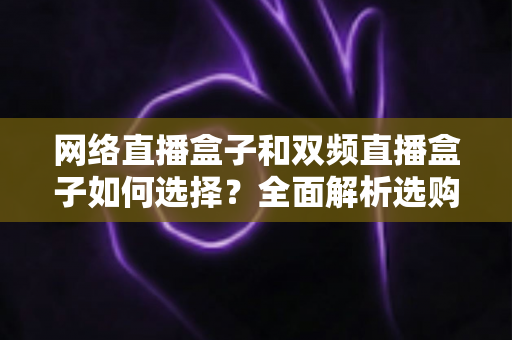 网络直播盒子和双频直播盒子如何选择?全面解析选购技巧与实用建议,帮你轻松避坑不迷路 网络直播盒子和双频直播盒子如何选择?全面解析选购技巧与实用建议,帮你轻松避坑不迷路