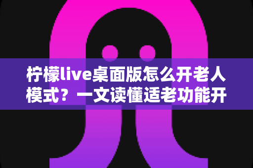 柠檬live桌面版怎么开老人模式?一文读懂适老功能开启方法与使用技巧 柠檬live桌面版怎么开老人模式?一文读懂适老功能开启方法与使用技巧