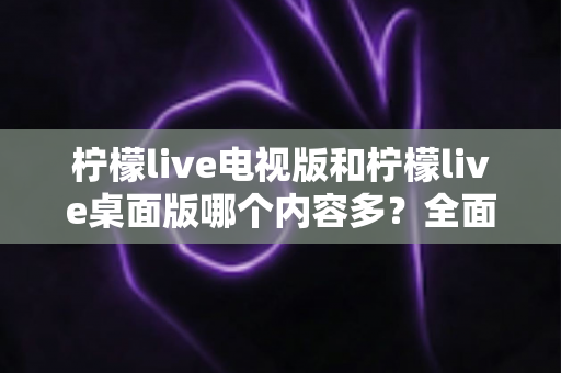柠檬live电视版和柠檬live桌面版哪个内容多？全面对比一次看懂，选对版本不踩坑