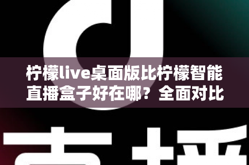 柠檬live桌面版比柠檬智能直播盒子好在哪？全面对比解析助你选对直播工具