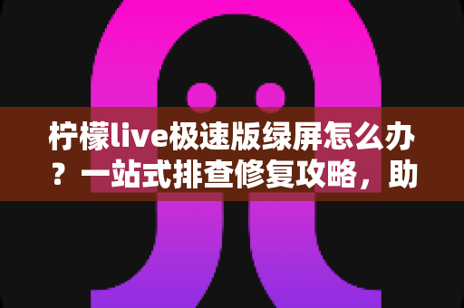 柠檬live极速版绿屏怎么办？一站式排查修复攻略，助你快速恢复流畅直播体验