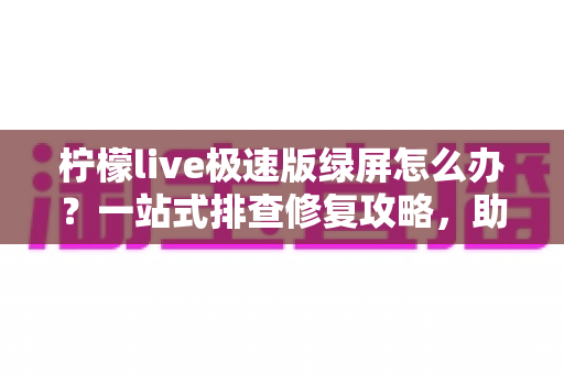柠檬live极速版绿屏怎么办？一站式排查修复攻略，助你快速恢复流畅直播体验