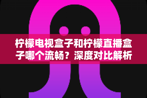 柠檬电视盒子和柠檬直播盒子哪个流畅？深度对比解析帮你选出最顺滑的观影利器