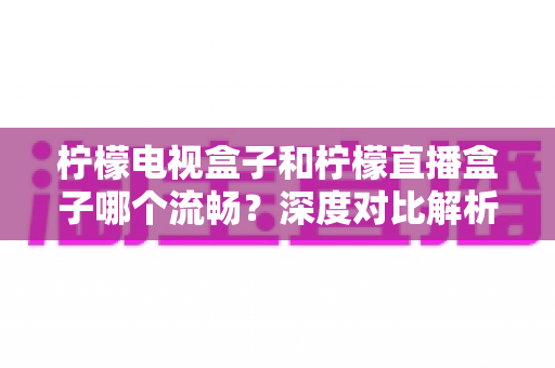 柠檬电视盒子和柠檬直播盒子哪个流畅？深度对比解析帮你选出最顺滑的观影利器